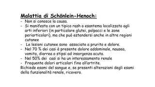 Malattia di Schönlein-Henoch:
- Non si conosce la causa.
- Si manifesta con un tipico rash o esantema localizzato agli
arti inferiori (in particolare glutei, polpacci e le zone
periarticolari), ma che può estendersi anche in altre regioni
cutanee
- Le lesioni cutanee sono associate a prurito e dolore.
- Nel 70 % dei casi è presente dolore addominale, nausea,
vomito, diarrea o stipsi ad insorgenza acuta.
- Nel 50% dei casi si ha un interessamento renale
- Frequente dolori articolari fino all’artrite.
Richiede esami del sangue e, se presenti alterazioni degli esami
della funzionalità renale, ricovero.
 