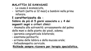 MALATTIA DI KAWASAKI
- La causa è sconosciuta,
- lattanti (sotto ai 12 mesi) e bambini nella prima
infanzia.
È caratterizzata da :
febbre da più di 5 giorni associata a ≥ 4 dei
seguenti segni o criteri clinici:
- Anomalie alle estremità: arrossamento del palmo
delle mani e delle piante dei piedi, edema;
- iperemia congiuntivale bilaterale;
- esantema polimorfo;
- eritema delle labbra e della mucosa orale;
- linfoadenopatia cervicale.
Richiede sempre ricovero per terapia specialistica.
 