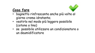 Cosa fare
• bagnetto rinfrescante anche più volte al
giorno crema idratante;
• vestirlo nel modo più leggero possibile
(cotone o lino)
• se possibile utilizzare un condizionatore o
un deumidificatore
 