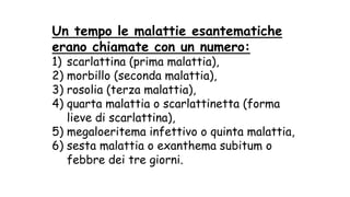 Un tempo le malattie esantematiche
erano chiamate con un numero:
1) scarlattina (prima malattia),
2) morbillo (seconda malattia),
3) rosolia (terza malattia),
4) quarta malattia o scarlattinetta (forma
lieve di scarlattina),
5) megaloeritema infettivo o quinta malattia,
6) sesta malattia o exanthema subitum o
febbre dei tre giorni.
 