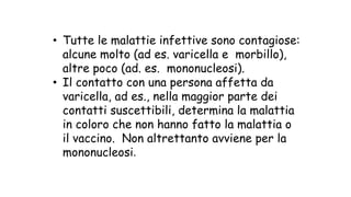 • Tutte le malattie infettive sono contagiose:
alcune molto (ad es. varicella e morbillo),
altre poco (ad. es. mononucleosi).
• Il contatto con una persona affetta da
varicella, ad es., nella maggior parte dei
contatti suscettibili, determina la malattia
in coloro che non hanno fatto la malattia o
il vaccino. Non altrettanto avviene per la
mononucleosi.	
 