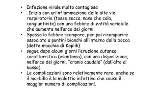 • Infezione virale molto contagiosa
• Inizia con un’infiammazione delle alte vie
respiratorie (tosse secca, naso che cola,
congiuntivite) con una febbre di entità variabile
che aumenta nell’arco dei giorni.
• Spesso la febbre scompare, per poi ricomparire
associata a puntini bianchi all’interno della bocca
(dette macchie di Koplik)
• segue dopo alcuni giorni l’eruzione cutanea
caratteristica (esantema), con una disposizione,
nell’arco dei giorni, “cranio caudale” (dall’alto al
basso).
• Le complicazioni sono relativamente rare, anche se
il morbillo è la malattia infettiva che causa il
maggior numero di complicazioni.
 