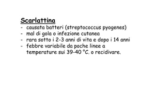 Scarlattina
- causata batteri (streptococcus pyogenes)
- mal di gola o infezione cutanea
- rara sotto i 2-3 anni di vita e dopo i 14 anni
- febbre variabile da poche linee a
temperature sui 39-40 °C. o recidivare.
 