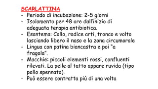 SCARLATTINA
- Periodo di incubazione: 2-5 giorni
- Isolamento per 48 ore dall’inizio di
adeguata terapia antibiotica.
- Esantema: Collo, radice arti, tronco e volto
lasciando libero il naso e la zona circumorale
- Lingua con patina biancastra e poi “a
fragola”.
- Macchie: piccoli elementi rossi, confluenti
rilevati. La pelle al tatto appare ruvida (tipo
pollo spennato).
- Può essere contratta più di una volta
 