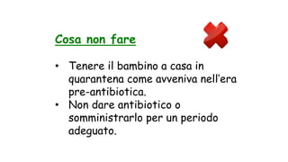 Cosa non fare
• Tenere il bambino a casa in
quarantena come avveniva nell’era
pre-antibiotica.
• Non dare antibiotico o
somministrarlo per un periodo
adeguato.
 