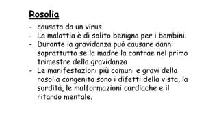 Rosolia
- causata da un virus
- La malattia è di solito benigna per i bambini.
- Durante la gravidanza può causare danni
soprattutto se la madre la contrae nel primo
trimestre della gravidanza
- Le manifestazioni più comuni e gravi della
rosolia congenita sono i difetti della vista, la
sordità, le malformazioni cardiache e il
ritardo mentale.
 