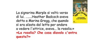 La signorina Marple si voltò verso
di lui. ….....Heather Badcock aveva
detto a Marina Gregg, che quando
si era alzata dal letto per andare
a vedere l'attrice, aveva... la rosolia.»
«La rosolia? Che cosa diavolo c'entra
questo?»
 