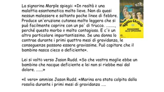 La signorina Marple spiegò: «In realtà è una
malattia esantematica molto lieve. Non dà quasi
nessun malessere e soltanto poche linee di febbre.
Produce un'eruzione cutanea molto leggera che si
può facilmente coprire con un po' di trucco. …......,
perché questo morbo è molto contagioso. E c'è un
altro particolare importantissimo. Se una donna lo
contrae durante i primi quattro mesi di gravidanza, le
conseguenze possono essere gravissime. Può capitare che il
bambino nasca cieco o deficiente».
Lei si voltò verso Jason Rudd. «So che vostra moglie ebbe un
bambino che nacque deficiente e lei non si riebbe mai dal
dolore. …....»
«È vero» ammise Jason Rudd. «Marina era stata colpita dalla
rosolia durante i primi mesi di gravidanza …..
 