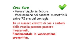 Cosa fare
- Paracetamolo se febbre.
- Vaccinazione nei contatti suscettibili
entro 72 ore dal contagio.
In un numero elevato di casi i sintomi
della rosolia possono passare
inosservati.
Fondamentale la vaccinazione
preventiva.
 
