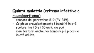 Quinta malattia (eritema infettivo o
megaloeritema)
- causato dal parvovirus B19 (PV-B19).
- Colpisce prevalentemente i bambini in età
scolare tra i 5 e i 10 anni, ma può
manifestarsi anche nei bambini più piccoli e
in età adulta.
 