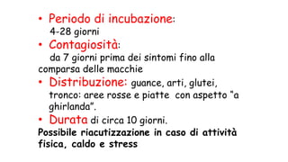 • Periodo di incubazione:
4-28 giorni
• Contagiosità:
da 7 giorni prima dei sintomi fino alla
comparsa delle macchie
• Distribuzione: guance, arti, glutei,
tronco: aree rosse e piatte con aspetto “a
ghirlanda”.
• Durata di circa 10 giorni.
Possibile riacutizzazione in caso di attività
fisica, caldo e stress
 