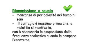 Riammissione a scuola
- mancanza di pericolosità nei bambini
sani
- il contagio è massimo prima che la
malattia si manifesta,
non è necessaria la sospensione della
frequenza scolastica quando la compare
l’esantema.
 