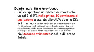 Quinta malattia e gravidanza
- Può comportare un rischio di aborto che
va dal 3 al 9% nelle prime 20 settimane di
gestazione e scende allo 0,5% dopo la 22a
settimana. C’è da dire però che il 60% delle donne in età
fertile sviluppa degli anticorpi contro la quinta malattia e può
succedere anche che molte l’abbiano avuta senza accorgersene
perché può decorrere senza che si manifesti alcun sintomo.
- Nel secondo trimestre rischio di idrope
fetale.
 