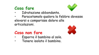 Cosa fare
• Idratazione abbondante.
• Paracetamolo qualora la febbre dovesse
elevarsi o comparisse dolore alle
articolazioni.
Cosa non fare
• Esporre il bambino al sole.
• Tenere isolato il bambino.
 