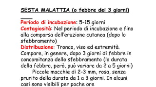 SESTA MALATTIA (o febbre dei 3 giorni)
Periodo di incubazione: 5-15 giorni
Contagiosità: Nel periodo di incubazione e fino
alla comparsa dell’eruzione cutanea (dopo lo
sfebbramento)
Distribuzione: Tronco, viso ed estremità.
Compare, in genere, dopo 3 giorni di febbre in
concomitanza dello sfebbramento (la durata
della febbre, però, può variare da 2 a 5 giorni)
Piccole macchie di 2-3 mm, rosa, senza
prurito della durata da 1 a 3 giorni. In alcuni
casi sono visibili per poche ore
 