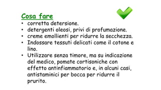 Cosa fare
• corretta detersione.
• detergenti oleosi, privi di profumazione.
• creme emollienti per ridurre la secchezza.
• Indossare tessuti delicati come il cotone e
lino.
• Utilizzare senza timore, ma su indicazione
del medico, pomate cortisoniche con
effetto antinfiammatorio e, in alcuni casi,
antistaminici per bocca per ridurre il
prurito.
 