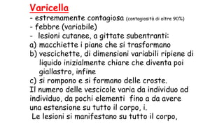 Varicella
- estremamente contagiosa (contagiosità di oltre 90%)
- febbre (variabile)
- lesioni cutanee, a gittate subentranti:
a) macchiette i piane che si trasformano
b) vescichette, di dimensioni variabili ripiene di
liquido inizialmente chiare che diventa poi
giallastro, infine
c) si rompono e si formano delle croste.
Il numero delle vescicole varia da individuo ad
individuo, da pochi elementi fino a da avere
una estensione su tutto il corpo, i.
Le lesioni si manifestano su tutto il corpo,
 