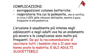 COMPLICAZIONI:
- sovrapposizioni cutanee batteriche
- respiratorie tra cui la polmonite, che si verifica
in circa il 20% delle infezioni dell’adulto, mentre è poco
frequente in età pediatrica.
L’eruzione è usualmente più intensa negli
adolescenti e negli adulti ove ha un andamento
più severo e le complicanze sono molto più
frequenti. Da qui la raccomandazione di
vaccinare tutti i bambini che a 11 anni non
hanno avuto la malattia. E GLI ADULTI
SUSCETTIBILI
 