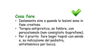 Cosa fare
• Isolamento sino a quando le lesioni sono in
fase crostosa.
• Terapia antipiretica, se febbre, con
paracetamolo (non consigliato ibuprofene).
• Per il prurito fare bagni tiepidi con amido
e, su indicazione del pediatra,
antistaminico per bocca.
 