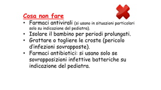 Cosa non fare
• Farmaci antivirali (si usano in situazioni particolari
solo su indicazione del pediatra).
• Isolare il bambino per periodi prolungati.
• Grattare o togliere le croste (pericolo
d’infezioni sovrapposte).
• Farmaci antibiotici: si usano solo se
sovrapposizioni infettive batteriche su
indicazione del pediatra.
 
