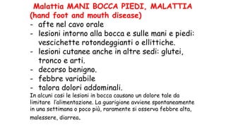 Malattia MANI BOCCA PIEDI, MALATTIA
(hand foot and mouth disease)
- afte nel cavo orale
- lesioni intorno alla bocca e sulle mani e piedi:
vescichette rotondeggianti o ellittiche.
- lesioni cutanee anche in altre sedi: glutei,
tronco e arti.
- decorso benigno.
- febbre variabile
- talora dolori addominali.
In alcuni casi le lesioni in bocca causano un dolore tale da
limitare l’alimentazione. La guarigione avviene spontaneamente
in una settimana o poco più, raramente si osserva febbre alta,
malessere, diarrea.
 
