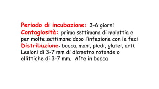 Periodo di incubazione: 3-6 giorni
Contagiosità: prima settimana di malattia e
per molte settimane dopo l’infezione con le feci
Distribuzione: bocca, mani, piedi, glutei, arti.
Lesioni di 3-7 mm di diametro rotonde o
ellittiche di 3-7 mm. Afte in bocca
 
