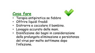 Cosa fare
• Terapia antipiretica se febbre
• Offrire liquidi freddi
• Distrarre e coccolare il bambino.
• Lavaggio accurato delle mani.
• Disinfezione dei bagni in considerazione
della prolungata eliminazione e persistenza
del virus per molte settimane dopo
l’infezione.
 