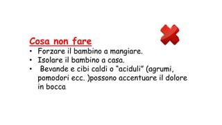 Cosa non fare
• Forzare il bambino a mangiare.
• Isolare il bambino a casa.
• Bevande e cibi caldi o “aciduli” (agrumi,
pomodori ecc. )possono accentuare il dolore
in bocca.
 