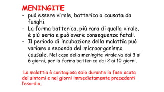 MENINGITE
- può essere virale, batterica o causata da
funghi.
- La forma batterica, più rara di quella virale,
è più seria e può avere conseguenze fatali.
- Il periodo di incubazione della malattia può
variare a seconda del microorganismo
causale. Nel caso della meningite virale va dai 3 ai
6 giorni, per la forma batterica dai 2 ai 10 giorni.
La malattia è contagiosa solo durante la fase acuta
dei sintomi e nei giorni immediatamente precedenti
l’esordio.
 