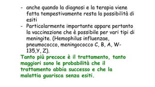 - anche quando la diagnosi e la terapia viene
fatta tempestivamente resta la possibilità di
esiti
- Particolarmente importante appare pertanto
la vaccinazione che è possibile per vari tipi di
meningite. (Hemophilus influenzae,
pneumococco, meningococco C, B, A, W-
135,Y, Z).
Tanto più precoce è il trattamento, tanto
maggiori sono le probabilità che il
trattamento abbia successo e che la
malattia guarisca senza esiti.
 