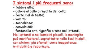 I sintomi i più frequenti sono:
- febbre alta;
- dolore al collo o rigidità del collo;
- forte mal di testa;
- vomito;
- sonnolenza;
- convulsioni;
- fontanella ant. rigonfia e tesa nei lattanti.
Nei lattanti e nei bambini piccoli, la meningite
può manifestarsi, soprattutto nelle fasi iniziali,
con sintomi più sfumati come inappetenza,
irritabilità e febbricola.
 