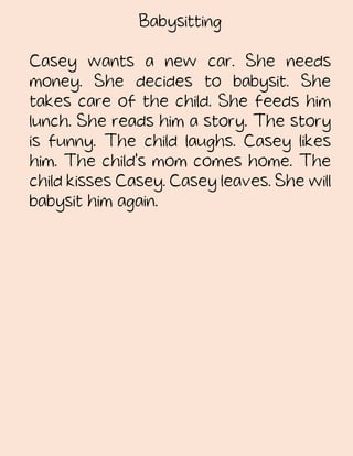 Babysitting
Casey wants a new car. She needs
money. She decides to babysit. She
takes care of the child. She feeds him
lunch. She reads him a story. The story
is funny. The child laughs. Casey likes
him. The child's mom comes home. The
child kisses Casey. Casey leaves. She will
babysit him again.
 