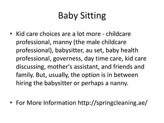 Baby Sitting
• Kid care choices are a lot more - childcare
professional, manny (the male childcare
professional), babysitter, au set, baby health
professional, governess, day time care, kid care
discussing, mother's assistant, and friends and
family. But, usually, the option is in between
hiring the babysitter or perhaps a nanny.
• For More Information http://springcleaning.ae/
 
