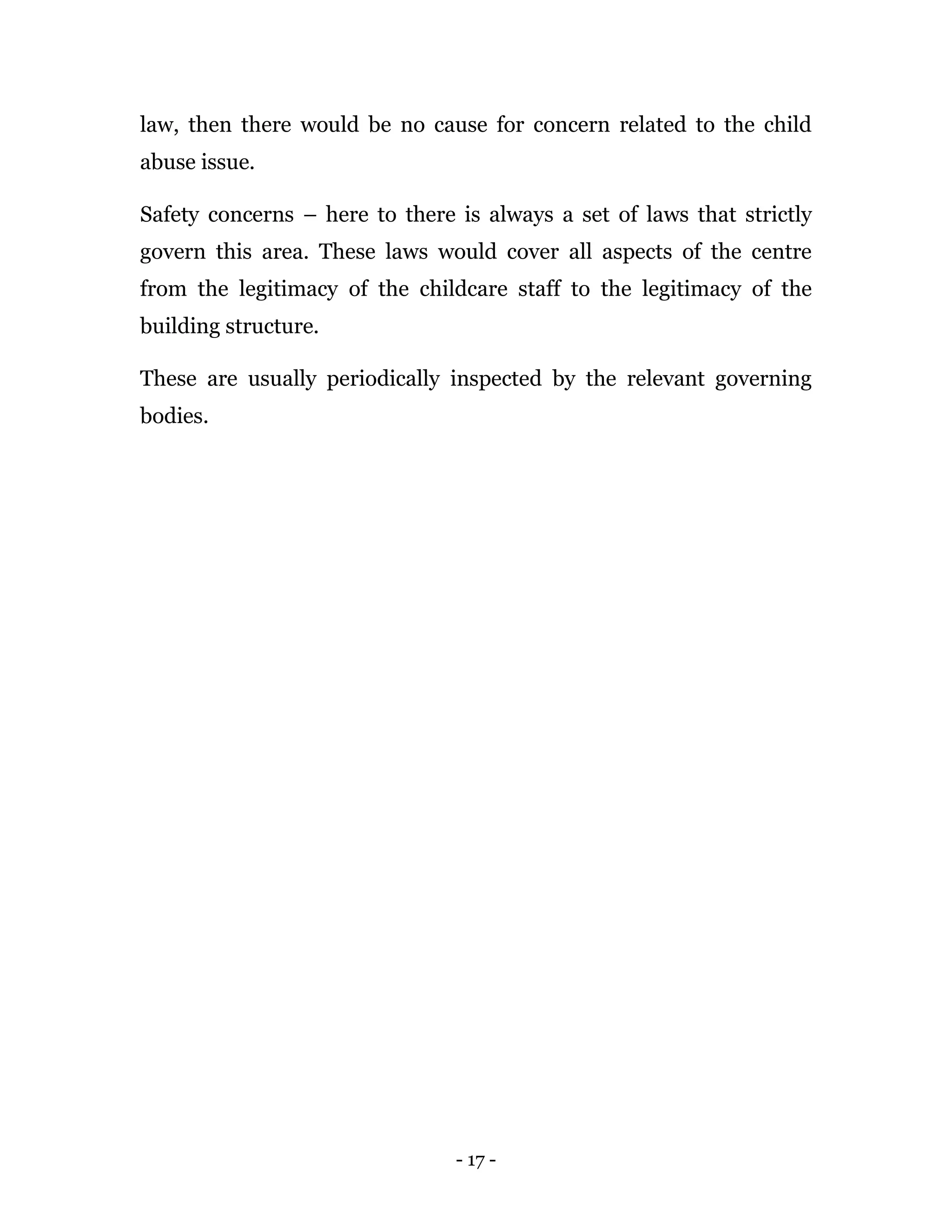 - 17 -
law, then there would be no cause for concern related to the child
abuse issue.
Safety concerns – here to there is always a set of laws that strictly
govern this area. These laws would cover all aspects of the centre
from the legitimacy of the childcare staff to the legitimacy of the
building structure.
These are usually periodically inspected by the relevant governing
bodies.
 