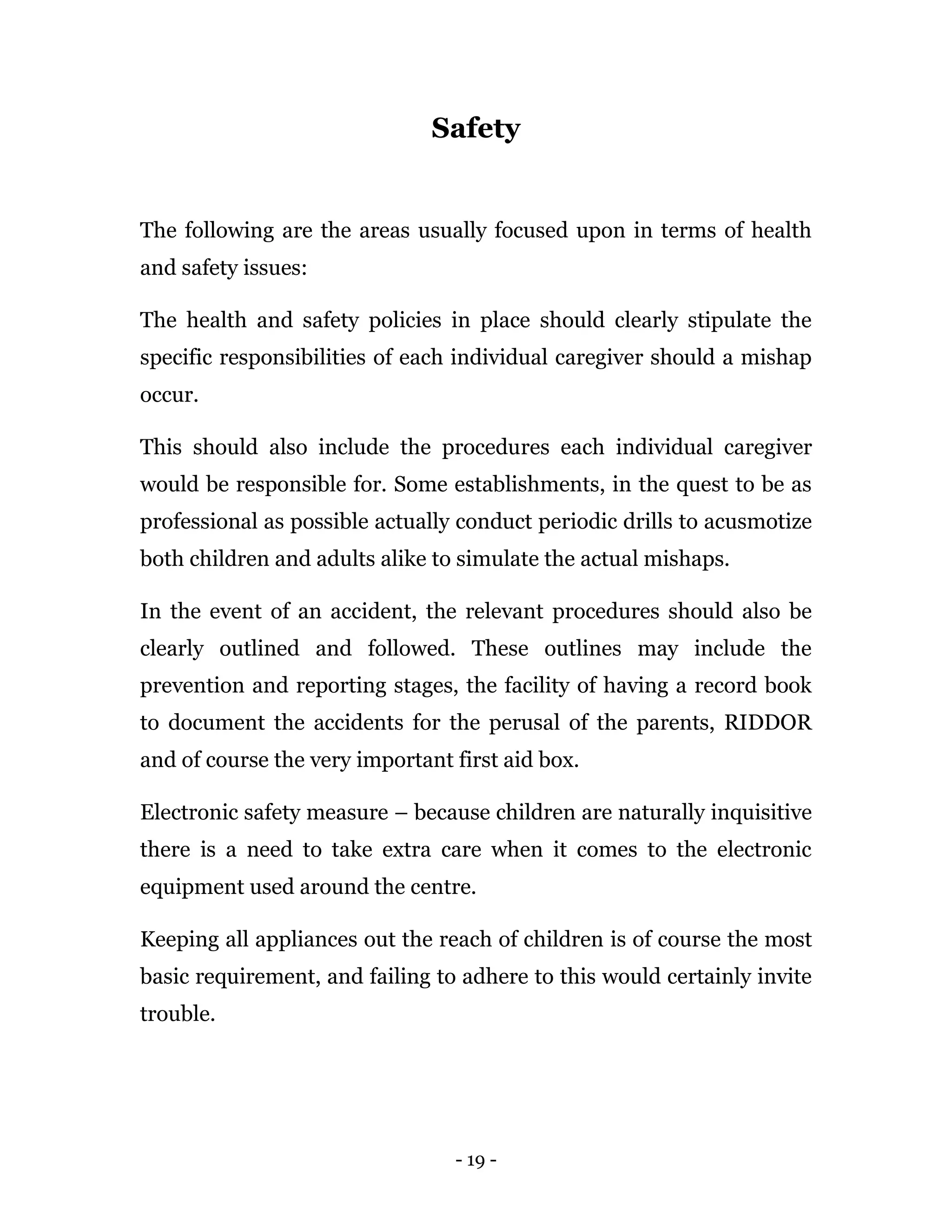 - 19 -
Safety
The following are the areas usually focused upon in terms of health
and safety issues:
The health and safety policies in place should clearly stipulate the
specific responsibilities of each individual caregiver should a mishap
occur.
This should also include the procedures each individual caregiver
would be responsible for. Some establishments, in the quest to be as
professional as possible actually conduct periodic drills to acusmotize
both children and adults alike to simulate the actual mishaps.
In the event of an accident, the relevant procedures should also be
clearly outlined and followed. These outlines may include the
prevention and reporting stages, the facility of having a record book
to document the accidents for the perusal of the parents, RIDDOR
and of course the very important first aid box.
Electronic safety measure – because children are naturally inquisitive
there is a need to take extra care when it comes to the electronic
equipment used around the centre.
Keeping all appliances out the reach of children is of course the most
basic requirement, and failing to adhere to this would certainly invite
trouble.
 