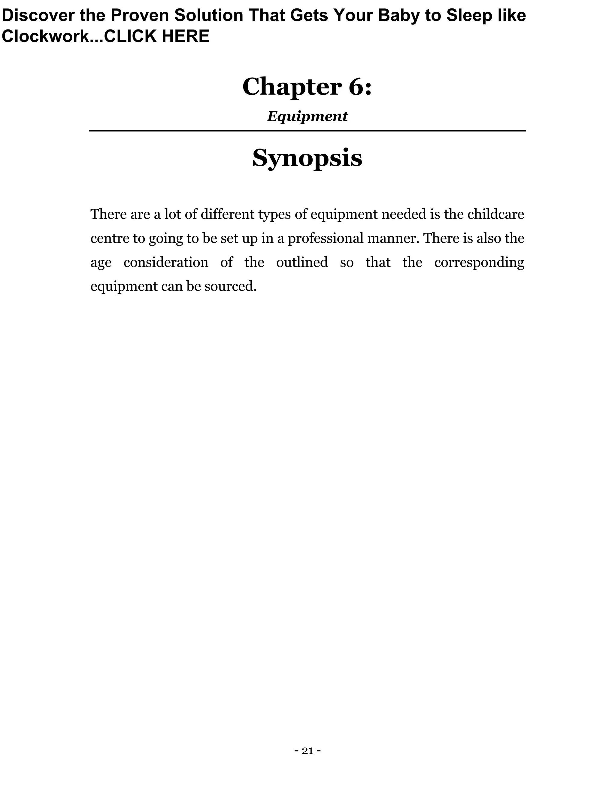 - 21 -
Chapter 6:
Equipment
Synopsis
There are a lot of different types of equipment needed is the childcare
centre to going to be set up in a professional manner. There is also the
age consideration of the outlined so that the corresponding
equipment can be sourced.
Discover the Proven Solution That Gets Your Baby to Sleep like
Clockwork...CLICK HERE
 