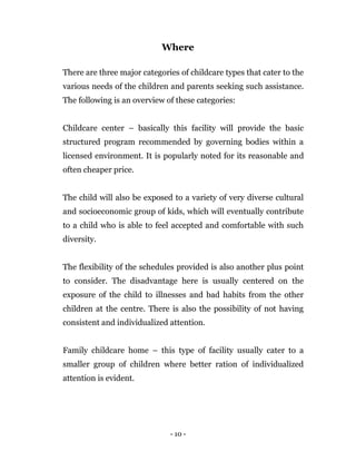 - 10 -
Where
There are three major categories of childcare types that cater to the
various needs of the children and parents seeking such assistance.
The following is an overview of these categories:
Childcare center – basically this facility will provide the basic
structured program recommended by governing bodies within a
licensed environment. It is popularly noted for its reasonable and
often cheaper price.
The child will also be exposed to a variety of very diverse cultural
and socioeconomic group of kids, which will eventually contribute
to a child who is able to feel accepted and comfortable with such
diversity.
The flexibility of the schedules provided is also another plus point
to consider. The disadvantage here is usually centered on the
exposure of the child to illnesses and bad habits from the other
children at the centre. There is also the possibility of not having
consistent and individualized attention.
Family childcare home – this type of facility usually cater to a
smaller group of children where better ration of individualized
attention is evident.
 