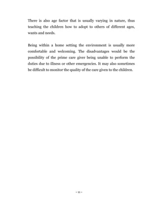 - 11 -
There is also age factor that is usually varying in nature, thus
teaching the children how to adopt to others of different ages,
wants and needs.
Being within a home setting the environment is usually more
comfortable and welcoming. The disadvantages would be the
possibility of the prime care giver being unable to perform the
duties due to illness or other emergencies. It may also sometimes
be difficult to monitor the quality of the care given to the children.
 