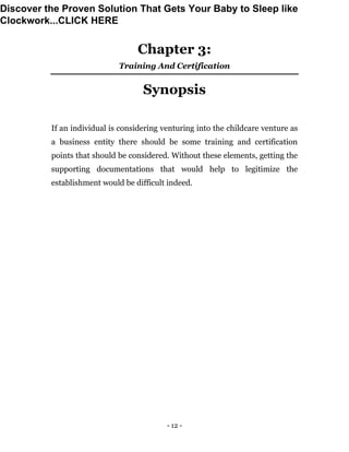 - 12 -
Chapter 3:
Training And Certification
Synopsis
If an individual is considering venturing into the childcare venture as
a business entity there should be some training and certification
points that should be considered. Without these elements, getting the
supporting documentations that would help to legitimize the
establishment would be difficult indeed.
Discover the Proven Solution That Gets Your Baby to Sleep like
Clockwork...CLICK HERE
 