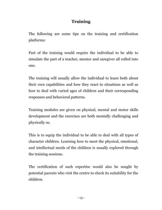 - 13 -
Training
The following are some tips on the training and certification
platforms:
Part of the training would require the individual to be able to
simulate the part of a teacher, mentor and caregiver all rolled into
one.
The training will usually allow the individual to learn both about
their own capabilities and how they react to situations as well as
how to deal with varied ages of children and their corresponding
responses and behavioral patterns.
Training modules are given on physical, mental and motor skills
development and the exercises are both mentally challenging and
physically so.
This is to equip the individual to be able to deal with all types of
character children. Learning how to meet the physical, emotional,
and intellectual needs of the children is usually explored through
the training sessions.
The certification of such expertise would also be sought by
potential parents who visit the centre to check its suitability for the
children.
 