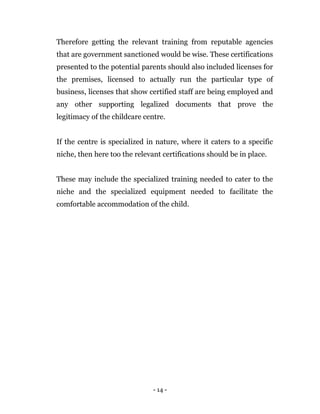 - 14 -
Therefore getting the relevant training from reputable agencies
that are government sanctioned would be wise. These certifications
presented to the potential parents should also included licenses for
the premises, licensed to actually run the particular type of
business, licenses that show certified staff are being employed and
any other supporting legalized documents that prove the
legitimacy of the childcare centre.
If the centre is specialized in nature, where it caters to a specific
niche, then here too the relevant certifications should be in place.
These may include the specialized training needed to cater to the
niche and the specialized equipment needed to facilitate the
comfortable accommodation of the child.
 