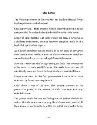 - 16 -
The Laws
The following are some of the areas that are usually addressed for its
legal requirements and adherence:
Child supervision – there are strict rules in place when it comes to the
ratio provided for under the law for the child to adult safely issues.
Legally an individual that is 16 years or older can act as a care giver in
a childcare environment, however the prime caregiver should be of a
legal adult age which is 18 years.
As it clearly stipulates that no child is to be left alone at any given
time, there is also a need to ensure the adequate amount of caregivers
are available with the corresponding children at the centre.
Nutrition – there are also laws governing the foods that are required
to be served at such establishments. The foods have to cover all
nutritional groups and have to be hygienically prepared at all times.
Proper work areas for the food preparations have to be in place
supported by the necessary equipment.
Child abuse – one of the most high priority concerns of the
prospective parent is the element of child treatment that may
constitute abuse.
The parents would be keen on finding out the various disciplinary
actions that the centre uses to keep the children under control. If
these measures are found to be within the guidelines provided for by
 