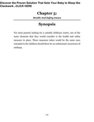- 18 -
Chapter 5:
Health And Safety Issues
Synopsis
For most parents looking for a suitable childcare centre, one of the
main elements that they would consider is the health and safety
measure in place. These measures taken would be the same ones
extended to the children should there be an unfortunate occurrence of
mishaps.
Discover the Proven Solution That Gets Your Baby to Sleep like
Clockwork...CLICK HERE
 