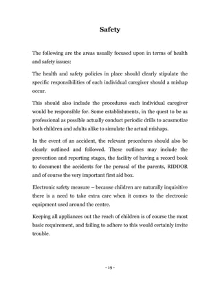 - 19 -
Safety
The following are the areas usually focused upon in terms of health
and safety issues:
The health and safety policies in place should clearly stipulate the
specific responsibilities of each individual caregiver should a mishap
occur.
This should also include the procedures each individual caregiver
would be responsible for. Some establishments, in the quest to be as
professional as possible actually conduct periodic drills to acusmotize
both children and adults alike to simulate the actual mishaps.
In the event of an accident, the relevant procedures should also be
clearly outlined and followed. These outlines may include the
prevention and reporting stages, the facility of having a record book
to document the accidents for the perusal of the parents, RIDDOR
and of course the very important first aid box.
Electronic safety measure – because children are naturally inquisitive
there is a need to take extra care when it comes to the electronic
equipment used around the centre.
Keeping all appliances out the reach of children is of course the most
basic requirement, and failing to adhere to this would certainly invite
trouble.
 