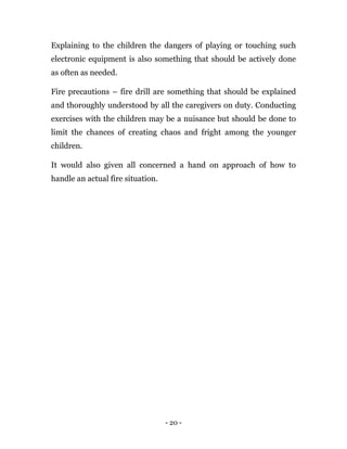 - 20 -
Explaining to the children the dangers of playing or touching such
electronic equipment is also something that should be actively done
as often as needed.
Fire precautions – fire drill are something that should be explained
and thoroughly understood by all the caregivers on duty. Conducting
exercises with the children may be a nuisance but should be done to
limit the chances of creating chaos and fright among the younger
children.
It would also given all concerned a hand on approach of how to
handle an actual fire situation.
 