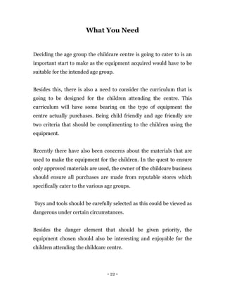 - 22 -
What You Need
Deciding the age group the childcare centre is going to cater to is an
important start to make as the equipment acquired would have to be
suitable for the intended age group.
Besides this, there is also a need to consider the curriculum that is
going to be designed for the children attending the centre. This
curriculum will have some bearing on the type of equipment the
centre actually purchases. Being child friendly and age friendly are
two criteria that should be complimenting to the children using the
equipment.
Recently there have also been concerns about the materials that are
used to make the equipment for the children. In the quest to ensure
only approved materials are used, the owner of the childcare business
should ensure all purchases are made from reputable stores which
specifically cater to the various age groups.
Toys and tools should be carefully selected as this could be viewed as
dangerous under certain circumstances.
Besides the danger element that should be given priority, the
equipment chosen should also be interesting and enjoyable for the
children attending the childcare centre.
 