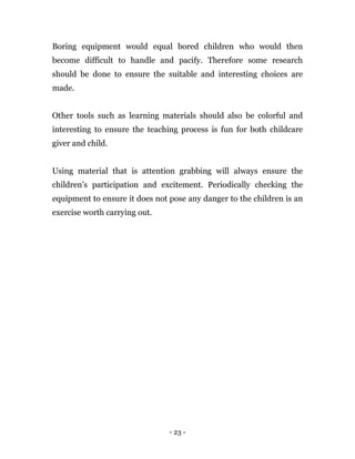 - 23 -
Boring equipment would equal bored children who would then
become difficult to handle and pacify. Therefore some research
should be done to ensure the suitable and interesting choices are
made.
Other tools such as learning materials should also be colorful and
interesting to ensure the teaching process is fun for both childcare
giver and child.
Using material that is attention grabbing will always ensure the
children’s participation and excitement. Periodically checking the
equipment to ensure it does not pose any danger to the children is an
exercise worth carrying out.
 