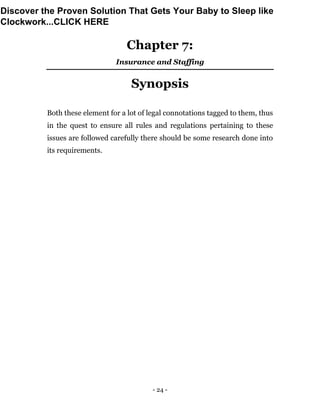 - 24 -
Chapter 7:
Insurance and Staffing
Synopsis
Both these element for a lot of legal connotations tagged to them, thus
in the quest to ensure all rules and regulations pertaining to these
issues are followed carefully there should be some research done into
its requirements.
Discover the Proven Solution That Gets Your Baby to Sleep like
Clockwork...CLICK HERE
 