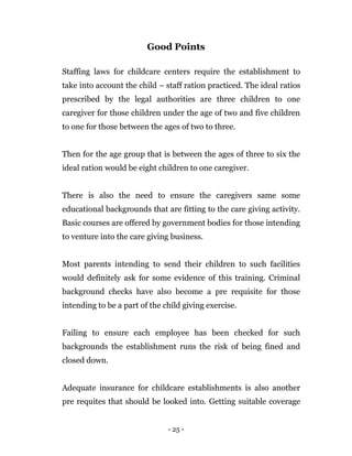 - 25 -
Good Points
Staffing laws for childcare centers require the establishment to
take into account the child – staff ration practiced. The ideal ratios
prescribed by the legal authorities are three children to one
caregiver for those children under the age of two and five children
to one for those between the ages of two to three.
Then for the age group that is between the ages of three to six the
ideal ration would be eight children to one caregiver.
There is also the need to ensure the caregivers same some
educational backgrounds that are fitting to the care giving activity.
Basic courses are offered by government bodies for those intending
to venture into the care giving business.
Most parents intending to send their children to such facilities
would definitely ask for some evidence of this training. Criminal
background checks have also become a pre requisite for those
intending to be a part of the child giving exercise.
Failing to ensure each employee has been checked for such
backgrounds the establishment runs the risk of being fined and
closed down.
Adequate insurance for childcare establishments is also another
pre requites that should be looked into. Getting suitable coverage
 