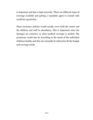 - 26 -
is important and also a legal necessity. There are different types of
coverage available and getting a reputable agent to consult with
would be a good idea.
These insurance policies would usually cover both the centre and
the children and staff in attendance. This is important when the
damages are extensive or when medical coverage is needed. The
premiums would also be according to the needs of the individual
childcare facility and this can normally be tailored to fit the budget
and coverage needs.
 